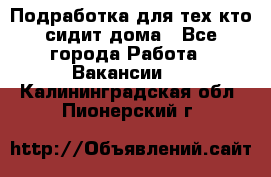 Подработка для тех,кто сидит дома - Все города Работа » Вакансии   . Калининградская обл.,Пионерский г.